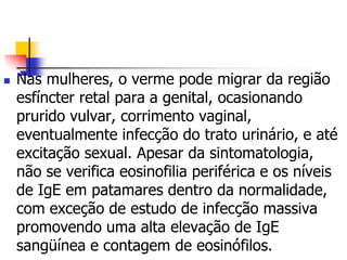    Nas mulheres, o verme pode migrar da região
    esfíncter retal para a genital, ocasionando
    prurido vulvar, corrimento vaginal,
    eventualmente infecção do trato urinário, e até
    excitação sexual. Apesar da sintomatologia,
    não se verifica eosinofilia periférica e os níveis
    de IgE em patamares dentro da normalidade,
    com exceção de estudo de infecção massiva
    promovendo uma alta elevação de IgE
    sangüínea e contagem de eosinófilos.
 