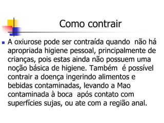 Como contrair
   A oxiurose pode ser contraída quando não há
    apropriada higiene pessoal, principalmente de
    crianças, pois estas ainda não possuem uma
    noção básica de higiene. Também é possível
    contrair a doença ingerindo alimentos e
    bebidas contaminadas, levando a Mao
    contaminada à boca após contato com
    superfícies sujas, ou ate com a região anal.
 
