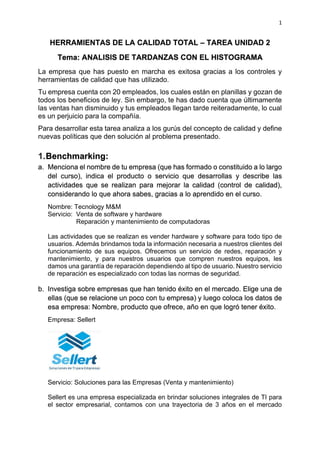 1
HERRAMIENTAS DE LA CALIDAD TOTAL – TAREA UNIDAD 2
Tema: ANALISIS DE TARDANZAS CON EL HISTOGRAMA
La empresa que has puesto en marcha es exitosa gracias a los controles y
herramientas de calidad que has utilizado.
Tu empresa cuenta con 20 empleados, los cuales están en planillas y gozan de
todos los beneficios de ley. Sin embargo, te has dado cuenta que últimamente
las ventas han disminuido y tus empleados llegan tarde reiteradamente, lo cual
es un perjuicio para la compañía.
Para desarrollar esta tarea analiza a los gurús del concepto de calidad y define
nuevas políticas que den solución al problema presentado.
1.Benchmarking:
a. Menciona el nombre de tu empresa (que has formado o constituido a lo largo
del curso), indica el producto o servicio que desarrollas y describe las
actividades que se realizan para mejorar la calidad (control de calidad),
considerando lo que ahora sabes, gracias a lo aprendido en el curso.
Nombre: Tecnology M&M
Servicio: Venta de software y hardware
Reparación y mantenimiento de computadoras
Las actividades que se realizan es vender hardware y software para todo tipo de
usuarios. Además brindamos toda la información necesaria a nuestros clientes del
funcionamiento de sus equipos. Ofrecemos un servicio de redes, reparación y
mantenimiento, y para nuestros usuarios que compren nuestros equipos, les
damos una garantía de reparación dependiendo al tipo de usuario. Nuestro servicio
de reparación es especializado con todas las normas de seguridad.
b. Investiga sobre empresas que han tenido éxito en el mercado. Elige una de
ellas (que se relacione un poco con tu empresa) y luego coloca los datos de
esa empresa: Nombre, producto que ofrece, año en que logró tener éxito.
Empresa: Sellert
Servicio: Soluciones para las Empresas (Venta y mantenimiento)
Sellert es una empresa especializada en brindar soluciones integrales de TI para
el sector empresarial, contamos con una trayectoria de 3 años en el mercado
 