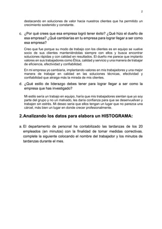 2
destacando en soluciones de valor hacia nuestros clientes que ha permitido un
crecimiento sostenido y constante.
c. ¿Por qué crees que esa empresa logró tener éxito? ¿Qué hizo el dueño de
esa empresa? ¿Qué cambiarías en tu empresa para lograr llegar a ser como
esa empresa?
Creo que fue porque su modo de trabajo con los clientes es en equipo se vuelve
socio de sus clientes manteniéndolas siempre con ellos y busca encontrar
soluciones rápidas y con calidad en resultados. El dueño me parece que implanto
valores en sus trabajadores como Ética, calidad y servicio y una manera de trabajar
de eficiencia, efectividad y confiabilidad.
En mi empresa yo cambiaria, implantando valores en mis trabajadores y una mejor
manera de trabajar en calidad en las soluciones técnicas, efectividad y
confiabilidad que atraiga más la mirada de mis clientes.
d. ¿Qué estilo de liderazgo debes tener para lograr llegar a ser como la
empresa que has investigado?
Mi estilo sería un trabajo en equipo, haría que mis trabajadores sientan que yo soy
parte del grupo y no un malvado, les daría confianza para que se desenvuelvan y
trabajen sin estrés. Mi deseo seria que ellos tengan un lugar que no parezca una
cárcel, más bien un lugar en donde crecer profesionalmente.
2.Analizando los datos para elabora un HISTOGRAMA:
a. El departamento de personal ha contabilizado las tardanzas de los 20
empleados (en minutos) con la finalidad de tomar medidas correctivas.
complete la siguiente colocando el nombre del trabajador y los minutos de
tardanzas durante el mes.
 