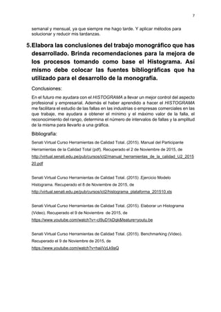 7
semanal y mensual, ya que siempre me hago tarde. Y aplicar métodos para
solucionar y reducir mis tardanzas.
5.Elabora las conclusiones del trabajo monográfico que has
desarrollado. Brinda recomendaciones para la mejora de
los procesos tomando como base el Histograma. Así
mismo debe colocar las fuentes bibliográficas que ha
utilizado para el desarrollo de la monografía.
Conclusiones:
En el futuro me ayudara con el HISTOGRAMA a llevar un mejor control del aspecto
profesional y empresarial. Además el haber aprendido a hacer el HISTOGRAMA
me facilitara el estudio de las fallas en las industrias o empresas comerciales en las
que trabaje, me ayudara a obtener el mínimo y el máximo valor de la falla, el
reconocimiento del rango, determina el número de intervalos de fallas y la amplitud
de la misma para llevarlo a una gráfica.
Bibliografía:
Senati Virtual Curso Herramientas de Calidad Total. (2015). Manual del Participante
Herramientas de la Calidad Total (pdf). Recuperado el 2 de Noviembre de 2015, de
http://virtual.senati.edu.pe/pub/cursos/ict2/manual_herramientas_de_la_calidad_U2_2015
20.pdf
Senati Virtual Curso Herramientas de Calidad Total. (2015) .Ejercicio Modelo
Histograma. Recuperado el 8 de Noviembre de 2015, de
http://virtual.senati.edu.pe/pub/cursos/ict2/histograma_plataforma_201510.xls
Senati Virtual Curso Herramientas de Calidad Total. (2015). Elaborar un Histograma
(Video). Recuperado el 9 de Noviembre de 2015, de
https://www.youtube.com/watch?v=-cI9uD1kDqk&feature=youtu.be
Senati Virtual Curso Herramientas de Calidad Total. (2015). Benchmarking (Video).
Recuperado el 9 de Noviembre de 2015, de
https://www.youtube.com/watch?v=haiiVzLk9aQ
 