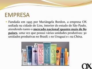 EMPRESA
 Fundada em 1995 por Mariângela Bordon, a empresa OX
sediada na cidade de Lins, interior do estado de São Paulo,
atendendo tanto o mercado nacional quanto mais de 80
países, uma vez que possui várias unidades produtivas: 30
unidades produtivas no Brasil; 1 no Uruguai e 1 na China.
 