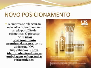 NOVO POSICIONAMENTO
 A empresa se relançou ao
mercado em 2012, com um
amplo portfólio de
cosméticos. O processo
inclui novo
posicionamento
premium da marca, com a
assinatura “OX.
Inquestionável”, nova
identidade visual, novas
embalagens e fragrâncias
reformuladas.
 