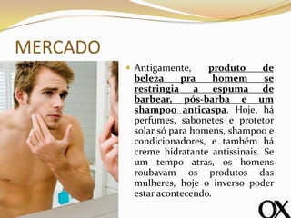 MERCADO
 Antigamente, produto de
beleza pra homem se
restringia a espuma de
barbear, pós-barba e um
shampoo anticaspa. Hoje, há
perfumes, sabonetes e protetor
solar só para homens, shampoo e
condicionadores, e também há
creme hidratante antissinais. Se
um tempo atrás, os homens
roubavam os produtos das
mulheres, hoje o inverso poder
estar acontecendo.
 