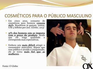 COSMÉTICOS PARA O PÚBLICO MASCULINO
 Em cinco anos, consumo de
cosméticos para homens cresceu
163%. Brasileiros já gastam, juntos,
US$ 4 bilhões por ano. (Globo, 2013)
 37% dos homens não se importa
com o preço do produto, desde
que ele traga qualidade e
corresponda suas expectativas.
 Embora seja mais difícil atingir o
consumidor masculino, depois que
esse público é atraído e conquistado,
ele se torna mais fiel que as
mulheres.
Fonte: O Globo
 
