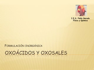 I.E.S. Pablo Neruda
                             Física y Química




FORMULACIÓN   INORGÁNICA


OXOÁCIDOS Y OXOSALES
 