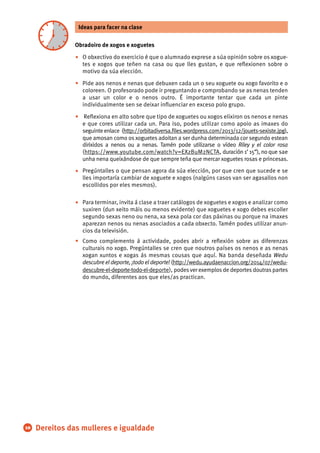 Obradoiro de xogos e xoguetes
O obxectivo do exercicio é que o alumnado exprese a súa opinión sobre os xogue-
tes e xogos que teñen na casa ou que lles gustan, e que reﬂexionen sobre o
motivo da súa elección.
Pide aos nenos e nenas que debuxen cada un o seu xoguete ou xogo favorito e o
coloreen. O profesorado pode ir preguntando e comprobando se as nenas tenden
a usar un color e o nenos outro. É importante tentar que cada un pinte
individualmente sen se deixar inﬂuenciar en exceso polo grupo.
Reﬂexiona en alto sobre que tipo de xoguetes ou xogos elixiron os nenos e nenas
e que cores utilizar cada un. Para iso, podes utilizar como apoio as imaxes do
seguinte enlace (http://orbitadiversa.ﬁles.wordpress.com/2013/12/jouets-sexiste.jpg),
que amosan como os xoguetes adoitan a ser dunha determinada cor segundo estean
dirixidos a nenos ou a nenas. Tamén pode utilizarse o vídeo Riley y el color rosa
(https://www.youtube.com/watch?v=EXzBuM2NCTA, duración 1’ 15”), no que sae
unha nena queixándose de que sempre teña que mercar xoguetes rosas e princesas.
Pregúntalles o que pensan agora da súa elección, por que cren que sucede e se
lles importaría cambiar de xoguete e xogos (nalgúns casos van ser agasallos non
escollidos por eles mesmos).
Para terminar, invita á clase a traer catálogos de xoguetes e xogos e analizar como
suxiren (dun xeito máis ou menos evidente) que xoguetes e xogo debes escoller
segundo sexas neno ou nena, xa sexa pola cor das páxinas ou porque na imaxes
aparezan nenos ou nenas asociados a cada obxecto. Tamén podes utilizar anun-
cios da televisión.
Como complemento á actividade, podes abrir a reﬂexión sobre as diferenzas
culturais no xogo. Pregúntalles se cren que noutros países os nenos e as nenas
xogan xuntos e xogas ás mesmas cousas que aquí. Na banda deseñada Wedu
descubre el deporte, ¡todo el deporte! (http://wedu.ayudaenaccion.org/2014/07/wedu-
descubre-el-deporte-todo-el-deporte), podesver exemplosde deportesdoutraspartes
do mundo, diferentes aos que eles/as practican.
Acabar con la Pobreza y la Desigualdad10
•
•
•
•
•
•
Ideas para facer na clase
Dereitos das mulleres e igualdade
 