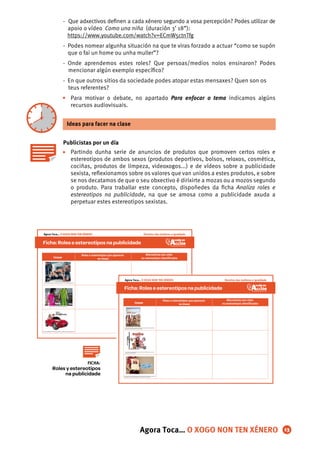 - Que adxectivos deﬁnen a cada xénero segundo a vosa percepción? Podes utilizar de
apoio o vídeo Como una niña (duración 3’ 18”):
https://www.youtube.com/watch?v=ECmW5ctnTfg
- Podes nomear algunha situación na que te viras forzado a actuar “como se supón
que o fai un home ou unha muller”?
- Onde aprendemos estes roles? Que persoas/medios nolos ensinaron? Podes
mencionar algún exemplo especíﬁco?
- En que outros sitios da sociedade podes atopar estas mensaxes? Quen son os
teus referentes?
Para motivar o debate, no apartado Para enfocar o tema indicamos algúns
recursos audiovisuais.
Publicistas por un día
Partindo dunha serie de anuncios de produtos que promoven certos roles e
estereotipos de ambos sexos (produtos deportivos, bolsos, reloxos, cosmética,
cociñas, produtos de limpeza, videoxogos...) e de vídeos sobre a publicidade
sexista, reﬂexionamos sobre os valores que van unidos a estes produtos, e sobre
se nos decatamos de que o seu obxectivo é dirixirte a mozas ou a mozos segundo
o produto. Para traballar este concepto, dispoñedes da ﬁcha Analiza roles e
estereotipos na publicidade, na que se amosa como a publicidade axuda a
perpetuar estes estereotipos sexistas.
Ideas para facer na clase
•
•
13
Roles y estereotipos
na publicidade
FICHA:
Agora Toca… O XOGO NON TEN XÉNERO
Ficha: Roleseestereotiposna publicidade
Roles e estereotipos que aparecen
na imaxe
Alternativas aos roles
ou estereotipos identiﬁcadosImaxe
http://blogs.longwood.edu/advertising3/2012/10/11/dolce-gabbana-ad/
http://www.v2load.com/videos/t99FytsN-Jc/
http://www.elbloginfantil.com/basta-ya-sexismo-catalogos-publicidad-juguetes.html
Agora Toca… O XOGO NON TEN XÉNERO Dereitos das mulleres e igualdade
Ficha:Roleseestereotiposnapublicidade
Roles e estereotipos que aparecen
na imaxe
Alternativas aos roles
ou estereotipos identiﬁcadosImaxe
http://www.zoomnews.es/71584/economia/empresas/ryanair-exhibira-
anuncios-comerciales-exterior-sus-aviones
http://xﬁnencuarto.blogspot.com.es/2013/10/medios-de-comunicacio
n-anuncios-sexistas.html
http://www.http://arainfo.org/2013/10/piden-retirar-un-anuncio-sexista-de-
homenaje-a-la-rae-protagonizado-por-un-ama-de-casa-ignorante
Dereitos das mulleres e igualdadeAgora Toca… O XOGO NON TEN XÉNERO
 