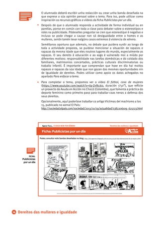 O alumnado deberá escribir unha redacción ou crear unha banda deseñada na
que exprese a súa opinión persoal sobre o tema. Para iso, pode utilizar como
inspiración os recursos gráﬁcos e vídeos da ﬁcha Publicistas por un día.
Despois de que o alumnado responda a actividade de forma individual ou en
parellas, ponse en común con toda a clase para debater sobre o estereotipos e
roles na publicidade. Pódeselles preguntar se cren que estereotipar é negativo e
incluso se pode chegar a causar non só desigualdade entre o homes e as
mulleres, senón tamén levar nalgúns casos extremos á violencia de xénero.
Seméllanos oportuno que ademais, no debate que puidera xurdir ao longo de
toda a actividade proposta, se puidese mencionar a situación de rapaces e
rapazas da mesma idade que eles noutros lugares do mundo, especialmente as
rapazas. O seu dereito á educación e ao xogo é vulnerado moi a miúdo por
diferentes motivos: responsabilidade nas tarefas domésticas e do coidado dos
familiares, matrimonios concertados, prácticas culturais discriminatorias ou
traballo infantil. É importante que comprendan que hoxe en día hai moitos
rapaces e rapazas da súa idade que non gozan das mesmas oportunidades nin
de igualdade de dereitos. Podes utilizar como apoio os datos achegados no
apartado Para enfocar o tema.
Para completar o tema, propomos ver o vídeo El fútbol, cosa de mujeres
(https://www.youtube.com/watch?v=tJy-Znfkc60, duración 3’50”), que reﬂicte
un proxecto de Axuda en Acción no Chocó (Colombia), que fomenta a práctica do
deporte feminino como primeiro paso para traballar coas nenas a defensa dos
seus dereitos.
Opcionalmente, aquí poderíase traballar co artigo Víctimas del machismo a los
15, publicado no xornal El País:
http://sociedad.elpais.com/sociedad/2013/10/19/actualidad/1382206109_621723.html
•
•
14 Dereitos das mulleres e igualdade
Publicistas
por un día
FICHA:
Ficha:Publicistasporundía
Imaxes de Quino e Forges publicadas en (http://docugenero.blogspot.com.es/2013/03/el-dia-internacional-de-la-mujer-y.html) e (http://enelpaisdelasultimascosas.blogspot.com.es/2012/03/unas-vinetas-de-mafalda-en-el-dia.html)
Podes consultar máis bandas deseñadas no blog: http://docugenero.blogspot.com.es/2013/03/el-dia-internacional-de-la-mujer-y.html
Dereitos das mulleres e igualdadeAgora Toca… O XOGO NON TEN XÉNERO
 