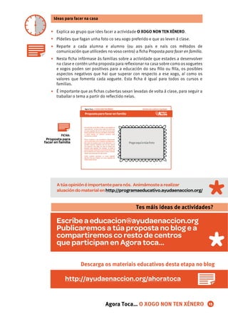 Explica ao grupo que ides facer a actividade O XOGO NON TEN XÉNERO.
Pídelles que fagan unha foto co seu xogo preferido e que as leven á clase.
Reparte a cada alumna e alumno (ou aos pais e nais cos métodos de
comunicación que utilicedes no voso centro) a ﬁcha Proposta para facer en familia.
Nesta ﬁcha infórmase ás familias sobre a actividade que estades a desenvolver
na clase e contén unha proposta para reﬂexionar na casa sobre como os xoguetes
e xogos poden ser positivos para a educación do seu ﬁllo ou ﬁlla, os posibles
aspectos negativos que hai que superar con respecto a ese xogo, aí como os
valores que fomenta cada xoguete. Esta ﬁcha é igual para todos os cursos e
familias.
É importante que as ﬁchas cubertas sexan levadas de volta á clase, para seguir a
traballar o tema a partir do reﬂectido nelas.
Ideas para facer na casa
•
•
•
•
•
Agora Toca… O XOGO NON TEN XÉNERO 15
FICHA:
Proposta para
facer en familia
A túa opinión é importante para nós. Animámoste a realizar
aluación do material en http://programaeducativo.ayudaenaccion.org/
Escribe a educacion@ayudaenaccion.org
Publicaremos a túa proposta no blog e a
compartiremos co resto de centros
que participan en Agora toca...
Tes máis ideas de actividades?
http://ayudaenaccion.org/ahoratoca
Descarga os materiais educativos desta etapa no blog
Proposta para facer en familia
Dereitos das mulleres e igualdadeAgora Toca… O XOGO NON TEN XÉNERO
Fai unha foto ao teu ﬁllo ou ﬁlla co seu xoguete ou
xogopreferido. AsfotosvansecolgarnomuralOque
os meus xoguetes din de min, que vai formar parte
dunha exposición. Unha vez fematada a actividade,
o centro porase en contacto convosco para
convidarvos a visitala.
Podes completar a súa aprendizaxe reﬂexionando
con el ou ela sobre como o xoguete escollido para a
foto pode ser positivo para a súa educación e os
posibles aspectos negativos que hai que superar
con respecto a ese xogo, así como os valores que
fomenta cada xoguete. Por exemplo, un balón é
positivo porque desenvolve a psicomotricidade e fai
que se relacione con outros nenos e nenas, e haique
superarqueparezaquesóeparanenos.
Tamén podedes participar no mural pegando
algunha foto que teñades cos vosos xoguetes de
cando erades cativos.
Pegaaquíatúafoto
 