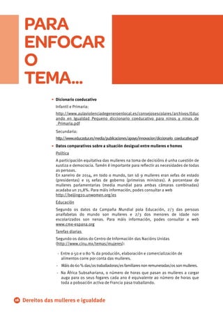 Dicionario coeducativo
Infantil e Primaria:
http://www.aulaviolenciadegeneroenlocal.es/consejosescolares/archivos/Educ
ando_en_Igualdad_Pequeno_diccionario_coeducativo_para_ninos_y_ninas_de
_Primaria.pdf
Secundaria:
http://www.educastur.es/media/publicaciones/apoyo/innovacion/diccionario_coeducativo.pdf
Datos comparativos sobre a situación desigual entre mulleres e homes
Política
A participación equitativa das mulleres na toma de decisións é unha cuestión de
xustiza e democracia. Tamén é importante para reﬂectir as necesidades de todas
as persoas.
En xaneiro de 2014, en todo o mundo, tan só 9 mulleres eran xefas de estado
(presidentas) e 15 xefas de goberno (primeiras ministras). A porcentaxe de
mulleres parlamentarias (media mundial para ambas cámaras combinadas)
acadaba un 21,8%. Para máis información, podes consultar a web
http://beĳing20.unwomen.org/es
Educación
Segundo os datos da Campaña Mundial pola Educación, 2/3 das persoas
analfabetas do mundo son mulleres e 2/3 dos menores de idade non
escolarizados son nenas. Para máis información, podes consultar a web
www.cme-espana.org
Tarefas diarias
Segundo os datos do Centro de Información das Nacións Unidas
(http://www.cinu.mx/temas/mujeres):
- Entre o 50 e o 80 % da produción, elaboración e comercialización de
alimentos corre por conta das mulleres.
- Máisdo60%das/ostraballadoras/esfamiliaresnonremuneradas/ossonmulleres.
- Na África Subsahariana, o número de horas que pasan as mulleres a cargar
auga para os seus fogares cada ano é equivalente ao número de horas que
toda a poboación activa de Francia pasa traballando.
•
•
16 Dereitos das mulleres e igualdade
PARA
ENFOCAR
O
TEMA...
 