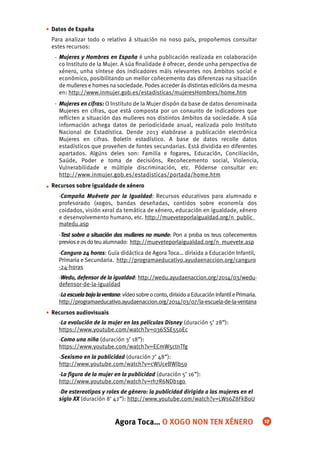 Datos de España
Para analizar todo o relativo á situación no noso país, propoñemos consultar
estes recursos:
Mujeres y Hombres en España é unha publicación realizada en colaboración
co Instituto de la Mujer. A súa ﬁnalidade é ofrecer, dende unha perspectiva de
xénero, unha síntese dos indicadores máis relevantes nos ámbitos social e
económico, posibilitando un mellor coñecemento das diferenzas na situación
de mulleres e homes na sociedade. Podes acceder ás distintas edicións da mesma
en: http://www.inmujer.gob.es/estadisticas/mujeresHombres/home.htm
Mujeres en cifras: O Instituto de la Mujer dispón da base de datos denominada
Mujeres en cifras, que está composta por un conxunto de indicadores que
reﬂicten a situación das mulleres nos distintos ámbitos da sociedade. A súa
información achega datos de periodicidade anual, realizada polo Instituto
Nacional de Estadística. Dende 2013 elabórase a publicación electrónica
Mujeres en cifras. Boletín estadístico. A base de datos recolle datos
estadísticos que proveñen de fontes secundarias. Está dividida en diferentes
apartados. Algúns deles son: Familia e fogares, Educación, Conciliación,
Saúde, Poder e toma de decisións, Recoñecemento social, Violencia,
Vulnerabilidade e múltiple discriminación, etc. Pódense consultar en:
http://www.inmujer.gob.es/estadisticas/portada/home.htm
Recursos sobre igualdade de xénero
-Campaña Muévete por la Igualdad: Recursos educativos para alumnado e
profesorado (xogos, bandas deseñadas, contidos sobre economía dos
coidados, visión xeral da temática de xénero, educación en igualdade, xénero
e desenvolvemento humano, etc. http://mueveteporlaigualdad.org/n_public_
matedu.asp
-Test sobre a situación das mulleres no mundo: Pon a proba os teus coñecementos
previoseosdoteualumnado: http://mueveteporlaigualdad.org/n_muevete.asp
-Canguro 24 horas: Guía didáctica de Agora Toca… dirixida a Educación Infantil,
Primaria e Secundaria. http://programaeducativo.ayudaenaccion.org/canguro
-24-horas
-Wedu, defensor de la igualdad: http://wedu.ayudaenaccion.org/2014/03/wedu-
defensor-de-la-igualdad
-Laescuelabajolaventana:vídeosobreoconto,dirixidoaEducaciónInfantilePrimaria.
http://programaeducativo.ayudaenaccion.org/2014/03/07/la-escuela-de-la-ventana
Recursos audiovisuais
-La evolución de la mujer en las películas Disney (duración 5’ 28”):
https://www.youtube.com/watch?v=036SSE55oEc
-Como una niña (duración 3’ 18”):
https://www.youtube.com/watch?v=ECmW5ctnTfg
-Sexismo en la publicidad (duración 7’ 48”):
http://www.youtube.com/watch?v=cWUceBWlb5o
-La ﬁgura de la mujer en la publicidad (duración 5’ 16”):
http://www.youtube.com/watch?v=rh7R6NDb1go
-De estereotipos y roles de género: la publicidad dirigida a las mujeres en el
siglo XX (duración 8‘ 42”): http://www.youtube.com/watch?v=LWs6Z8FkBoU
•
•
•
Agora Toca… O XOGO NON TEN XÉNERO 17
-
-
 
