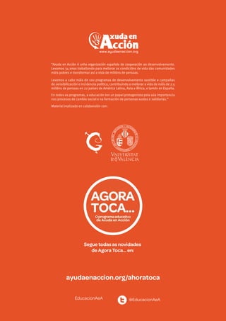 EducacionAeA @EducacionAeA
ayudaenaccion.org/ahoratoca
“Axuda en Acción é unha organización española de cooperación ao desenvolvemento.
Levamos 34 anos traballando para mellorar as condicións de vida das comunidades
máis pobres e transformar así a vida de millóns de persoas.
Levamos a cabo máis de 100 programas de desenvolvemento sostible e campañas
de sensibilización e incidencia política, contribuíndo a mellorar a vida de máis de 2.5
millóns de persoas en 22 países de América Latina, Asia e África, e tamén en España.
En todos os programas, a educación ten un papel protagonista pola súa importancia
nos procesos de cambio social e na formación de personas xustas e solidarias.”
Material realizado en colaboraión con:
Segue todas as novidades
de Agora Toca… en:
 