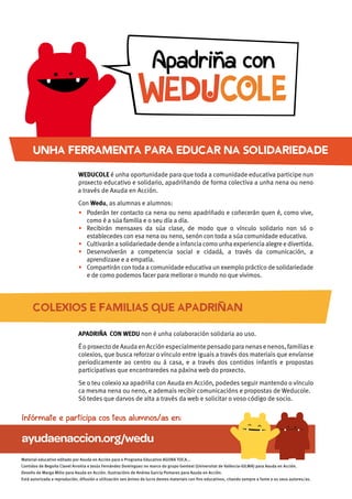 COLEXIOS E FAMILIAS QUE APADRINAN
APADRIÑA CON WEDU non é unha colaboración solidaria ao uso.
ÉoproxectodeAxudaenAcción especialmentepensadoparanenasenenos,familiase
colexios, que busca reforzar o vínculo entre iguais a través dos materiais que envíanse
periodicamente ao centro ou á casa, e a través dos contidos infantís e propostas
participativas que encontraredes na páxina web do proxecto.
Se o teu colexio xa apadriña con Axuda en Acción, podedes seguir mantendo o vínculo
Só tedes que darvos de alta a través da web e solicitar o voso código de socio.
ayudaenaccion.org/wedu
Infórmate e participa cos teus alumnos/as en:
WEDUCOLE é unha oportunidade para que toda a comunidade educativa participe nun
proxecto educativo e solidario, apadriñando de forma colectiva a unha nena ou neno
Con Wedu, as alumnas e alumnos:
• Poderán ter contacto ca nena ou neno apadriñado e coñecerán quen é, como vive,
como é a súa familia e o seu día a día.
• Recibirán mensaxes da súa clase, de modo que o vínculo solidario non só o
establecedes con esa nena ou neno, senón con toda a súa comunidade educativa.
• Cultivaránasolidariedadedendeainfanciacomounhaexperienciaalegreedivertida.
• Desenvolverán a competencia social e cidadá, a través da comunicación, a
aprendizaxe e a empatía.
• Compartirán con toda a comunidade educativa un exemplo práctico de solidariedade
e de como podemos facer para mellorar o mundo no que vivimos.
Apadriña con
UNHA FERRAMENTA PARA EDUCAR NA SOLIDARIEDADE
a través de Axuda en Acción.
Material educativo editado por Axuda en Acción para o Programa Educativo AGORA TOCA...
Contidos de Begoña Clavel Arroitia e Jesús Fernández Domínguez no marco do grupo Gentext (Universitat de València-IULMA) para Axuda en Acción.
Deseño de Marga Milio para Axuda en Acción. Ilustracións de Andrea García Pomares para Axuda en Acción.
Está autorizada a reprodución, difusión e utilización sen ánimo de lucro destes materiais con ﬁns educativos, citando sempre a fonte e os seus autores/as.
 