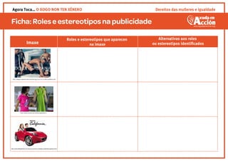 Ficha:Roleseestereotipos napublicidade
Roles e estereotipos que aparecen
na imaxe
Alternativas aos roles
ou estereotipos identiﬁcadosImaxe
http://blogs.longwood.edu/advertising3/2012/10/11/dolce-gabbana-ad/
http://www.v2load.com/videos/t99FytsN-Jc/
http://www.elbloginfantil.com/basta-ya-sexismo-catalogos-publicidad-juguetes.html
Agora Toca… O XOGO NON TEN XÉNERO Dereitos das mulleres e igualdade
 