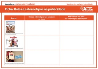 Ficha:Roleseestereotipos napublicidade
Roles e estereotipos que aparecen
na imaxe
Alternativas aos roles
ou estereotipos identiﬁcadosImaxe
http://www.zoomnews.es/71584/economia/empresas/ryanair-exhibira-
anuncios-comerciales-exterior-sus-aviones
http://xﬁnencuarto.blogspot.com.es/2013/10/medios-de-comunicacio
n-anuncios-sexistas.html
http://www.http://arainfo.org/2013/10/piden-retirar-un-anuncio-sexista-de-
homenaje-a-la-rae-protagonizado-por-un-ama-de-casa-ignorante
Dereitos das mulleres e igualdadeAgora Toca… O XOGO NON TEN XÉNERO
 