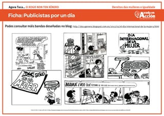 Ficha:Publicistasporun día
Imaxes de Quino e Forges publicadas en (http://docugenero.blogspot.com.es/2013/03/el-dia-internacional-de-la-mujer-y.html) e (http://enelpaisdelasultimascosas.blogspot.com.es/2012/03/unas-vinetas-de-mafalda-en-el-dia.html)
Podes consultar máis bandas deseñadas no blog: http://docugenero.blogspot.com.es/2013/03/el-dia-internacional-de-la-mujer-y.html
Dereitos das mulleres e igualdadeAgora Toca… O XOGO NON TEN XÉNERO
 
