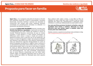 Proposta para facer en familia
Dereitos das mulleres e igualdadeAgora Toca… O XOGO NON TEN XÉNERO
Agora Toca… é un programa educativo de Axuda en Acción
que pretende involucrar a toda la comunidade e ducativa
(alumnado, docentes, familias e persoal non docente) na
construción dun mundo máis xusto, mediante distintas
actividades de sensibilización centradas na reﬂexión e a
promoción dos Dereitos Humanos.
A proposta O XOGO NON TEN XÉNERO aborda a temática dos
Dereitos das Mulleres e Igualdade, e quere pór de manifesto
a desigualdade que viven millóns de mulleres e nenas no
mundo. Pretende facernos conscientes de que en moitas
ocasións a nosa familia e o noso entorno promoven as
diferenzas entre nenos e nenas a través de accións en
aparencia triviais como a elección da cor da habitación, da
roupa e os tipos de xoguetes e xogos. Son pequenos detalles
que destacan esas diferenzas e que reforzan estereotipos e
roles que determinan algunhas desigualdades en canto ao
xénero aceptadas socialmente e, nalgúns casos, conducen a
un pensamento disociador entre ambos sexos. En ocasións,
estas pautas poden levar a crer que un dos sexos é superior
ao outro ou reforzar distincións no tipo de habilidades e
capacidades que se potencian para nenos e nenas durante o
seu desenvolvemento. Con esta actividade, pretendemos
que os vosos ﬁllos/as comprendan que non debe haber
colores, xogos, nin xoguetes especíﬁcos para os nenos e as
nenas, senón que deben ter liberdade para elixir aqueles
que lles gusten.
Para coñecer máis sobre o tema, a vosa ﬁlla ou ﬁllo vai
traballar na clase, onde van crear o mural O que os meus
xoguetes din sobre min. Animámosvos a participar nesta
iniciativa e a continuar reﬂexionando na casa sobre o tema.
Con esta esta ﬁcha queremos introducir na familia o valor da
igualdade entre homes e mulleres. Retornala ao centro
educativo para que poidan seguir a traballar sobre ela.
Grazas pola vosa colaboración!
Podedes contarnos a experiencia de participar nesta actividade no blog:
http://programaeducativo.ayudaenaccion.org
 