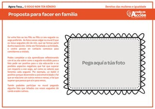 Proposta para facer en familia
Dereitos das mulleres e igualdadeAgora Toca… O XOGO NON TEN XÉNERO
Fai unha foto ao teu ﬁllo ou ﬁlla co seu xoguete ou
xogopreferido. AsfotosvansecolgarnomuralOque
os meus xoguetes din de min, que vai formar parte
dunha exposición. Unha vez frematada a actividade,
o centro porase en contacto convosco para
convidarvos a visitala.
Podes completar a súa aprendizaxe reﬂexionando
con el ou ela sobre como o xoguete escollido para a
foto pode ser positivo para a súa educación e os
posibles aspectos negativos que hai que superar
con respecto a ese xogo, así como os valores que
fomenta cada xoguete. Por exemplo, un balón é
positivo porque desenvolve a psicomotricidade e fai
que se relacione con outros nenos e nenas, e haique
superarqueparezaquesóeparanenos.
Tamén podedes participar no mural pegando
algunha foto que teñades cos vosos xoguetes de
cando erades cativos.
Pegaaquíatúafoto
 