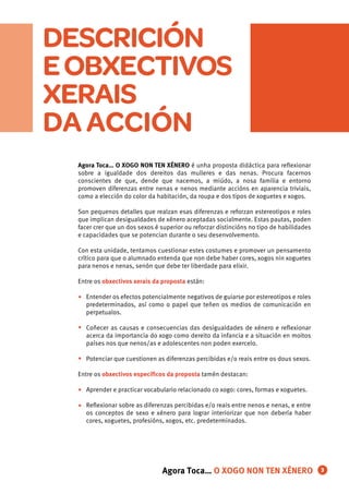 DESCRICIÓN
EOBXECTIVOS
XERAIS
DA ACCIÓN
•
•
•
•
•
3
Agora Toca… O XOGO NON TEN XÉNERO é unha proposta didáctica para reﬂexionar
sobre a igualdade dos dereitos das mulleres e das nenas. Procura facernos
conscientes de que, dende que nacemos, a miúdo, a nosa familia e entorno
promoven diferenzas entre nenas e nenos mediante accións en aparencia triviais,
como a elección do color da habitación, da roupa e dos tipos de xoguetes e xogos.
Son pequenos detalles que realzan esas diferenzas e reforzan estereotipos e roles
que implican desigualdades de xénero aceptadas socialmente. Estas pautas, poden
facer crer que un dos sexos é superior ou reforzar distincións no tipo de habilidades
e capacidades que se potencian durante o seu desenvolvemento.
Con esta unidade, tentamos cuestionar estes costumes e promover un pensamento
crítico para que o alumnado entenda que non debe haber cores, xogos nin xoguetes
para nenos e nenas, senón que debe ter liberdade para elixir.
Entre os obxectivos xerais da proposta están:
Entender os efectos potencialmente negativos de guiarse por estereotipos e roles
predeterminados, así como o papel que teñen os medios de comunicación en
perpetualos.
Coñecer as causas e consecuencias das desigualdades de xénero e reﬂexionar
acerca da importancia do xogo como dereito da infancia e a situación en moitos
países nos que nenos/as e adolescentes non poden exercelo.
Potenciar que cuestionen as diferenzas percibidas e/o reais entre os dous sexos.
Entre os obxectivos especíﬁcos da proposta tamén destacan:
Aprender e practicar vocabulario relacionado co xogo: cores, formas e xoguetes.
Reﬂexionar sobre as diferenzas percibidas e/o reais entre nenos e nenas, e entre
os conceptos de sexo e xénero para lograr interiorizar que non debería haber
cores, xoguetes, profesións, xogos, etc. predeterminados.
Agora Toca… O XOGO NON TEN XÉNERO
 