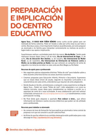 PREPARACIÓN
EIMPLICACIÓN
DOCENTRO
EDUCATIVO
•
•
•
•
• .
•
Dereitos das mulleres e igualdade4
Agora Toca… O XOGO NON TEÑEN XÉNERO conta cunha acción global para ser
realizada de forma colectiva. Pode ser levada a cabo por unha clase ou por todo o
centro. Nos dous casos, é moi importante implicar ao profesorado, así como preparar
ao alumnado e ás familia para interpretar correctamente os motivos da acción e
lograr todo o seu apoio e implicación.
Suxerímosvos realizar a actividade preto do 8 de marzo, Día da Muller. Tamén pode
realizarse noutras datas coma o 28 de maio, Día de Internacional do Xogo; 21 de
xuño, Día da Educación Non Sexista; 15 de outubro, Día Internacional da Muller
Rural; 25 de novembro, Día Internacional da Eliminación da Violencia contra a
Muller; ou na datas previas ao Nadal, nas que comezan as campañas de venta de
xoguetes e os neno/as escreben as súas carta aos Reis Magos ou Pai Natal.
Recursos de apoio para o profesorado
Nas seguintes páxinas atoparedes distintas “follas de ruta” para traballar sobre o
tema durante unha hora lectiva cos vosos alumnos e alumnas.
Creamos propostas para Educación Infantil, Primaria e Secundaria. Esperamos
que as nosas ideas sirvan de axuda; segundo os requisitos curriculares e as
características de cada centro, entendemos que requiran de certa adaptación.
Dende Axuda en Acción, animámosvos a compartir a vosa experiencia no blog de
Agora Toca... Poden ser novas “follas de ruta”, máis adaptadas a un curso ou
materia concreta, novas ideas para complementar ou mellorar a acción ou a
reportaxe de como foi a vosa actividade. A vosa colaboración será moi valiosa!
Contactade connosco en educacion@ayudaenaccion.org e coordinaremos a vosa
participación no blog.
No ﬁnal desta guía atoparas o apartado Para enfocar o tema... que ofrece
información de interese e outros recursos didácticos que poden ser de utilidade
para o profesorado.
Recursos para traballar co alumnado
Ao comezo da hora de formación hai que explicar ao alumnado o tema central da
proposta e en que vai consistir a acción colectiva ﬁnal.
As ﬁchas ás que fan referencia os contidos desta guía están publicadas para a súa
descarga en http://ayudaenaccion.org/ahoratoca.
 