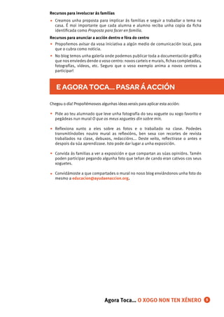 Chegou o día! Propoñémosvos algunhas ideasxerais para aplicar esta acción:
Pide ao teu alumnado que leve unha fotografía do seu xoguete ou xogo favorito e
pegádeas nun mural O que os meus xoguetes din sobre min.
Reﬂexiona xunto a eles sobre as fotos e o traballado na clase. Podedes
transmitíndolles noutro mural as reﬂexións, ben sexa con recortes de revista
traballados na clase, debuxos, redaccións... Deste xeito, reﬂectirase o antes e
despois da súa aprendizaxe. Isto pode dar lugar a unha exposición.
Convida ás familias a ver a exposición e que compartan as súas opinións. Tamén
poden participar pegando algunha foto que teñan de cando eran cativos cos seus
xoguetes.
Convidámoste a que compartades o mural no noso blog enviándonos unha foto do
mesmo a educacion@ayudaenaccion.org.
•
•
•
•
•
•
•
Ahora Toca… LA CAJA DE LOS MONSTRUOS
E AGORA TOCA… PASAR Á ACCIÓN
5
Recursos para involucrar ás familias
Creamos unha proposta para implicar ás familias e seguir a traballar o tema na
casa. É moi importante que cada alumna e alumno reciba unha copia da ﬁcha
identiﬁcada como Proposta para facer en familia.
Recursos para anunciar a acción dentro e fóra do centro
Propoñemos avisar da vosa iniciativa a algún medio de comunicación local, para
que o cubra como noticia.
No blog temos unha galería onde podemos publicar toda a documentación gráﬁca
que nos enviedes dende o voso centro: novos carteis e murais, ﬁchas completadas,
fotografías, vídeos, etc. Seguro que o voso exemplo anima a novos centros a
participar!
Agora Toca… O XOGO NON TEN XÉNERO
 