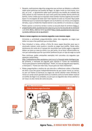 •
•
•
•
Despois, realizaremos algunhas preguntas que animen ao debate e a reﬂexión
sobre quen participa nas tarefas do fogar, se algún irmán ou irmá maior, se o
pai, se a nai... e igualmente saber quen participa nas tarefas de coidado dos
máis cativos ou dos maiores da casa como parte das tarefas diarias dentro da
familia. Como credes que se reparten estas tarefas noutros lugares do mundo?
Quen é o encargado de todo isto? Este reparto é xusto ou inxusto? Aquí pode
lembrarse que na maioría dos fogares son as mulleres e as nenas a encargadas
de todo, o que a miúdo lles impide exercer o seu dereito a ir a escola ou a xogar.
Podes apoiar a conversa vendo o conto La escuela bajo la ventana (http://
programaeducativo.ayudaenaccion.org/2014/03/07/la-escuela-de-la-ventana)
y el cómic Wedu, defensor de la igualdad (http://wedu.ayudaenaccion.org/2014/
03/wedu-defensor-de-la-igualdad/).
Nenos e nenas xogamos cos mesmos xoguetes e aos mesmos xogos
Iniciamos a actividade preguntándolles sobre dos xoguetes ou xogos que
teñen na casa e lles pedimos que os describan.
Para introducir o tema, utiliza a ﬁcha Os meus xogos favoritos para que o
alumnado coloree como queira e escolla os xogos que preﬁra. Deste xeito,
darémonos de conta de si o grupo ten asumidos que certos xogos e xoguetes
deben ser para un sexo ou outro e se, por tanto, se xa foron inﬂuenciados ou
non por estereotipo que fan que teñan preferencia por un tipo de xogo ou outro
Para continuar, podes amosarlles exemplos moi concretos cos xoguetes que
aparecen nestas fotos:
http://orbitadiversa.ﬁles.wordpress.com/2013/12/harrods-belle-intelligent.jpg.
Na primeira, a mensaxe do xoguete para rapazas é “Como ser marabillosa.
Trucos para parecer e sentirse fabulosa”. Porén, no caso doxoguete para rapaces,
a mensaxe é : “Como ser máis listo. Trucos para ser máis intelixente”.
Podes preguntarlles o motivo da súa elección e reﬂexionar sobre a liberdade
de elixir o que lles gusta independentemente de que sexan nenos ou nenas;
ou por cal motivo as bonecas ou xogos de cociña adoitan estar dirixidos ás
nenas se cando sexan grandes tanto as mulleres como os home deben realizar
as tarefas do fogar e os coidados; ou por que os xoguetes das nenas adoitan a
ser rosa e os dos nenos de cores escuras.
7
FICHA:
Os meus xogos
favoritos
Agora Toca… O XOGO NON TEN XÉNERO
Ficha:Osmeusxogosfavoritos
IlustracióndeAndreaGarcíaPomaresparaAyudaenAcción
Dereitos das mulleres e igualdadeAgora Toca… O XOGO NON TEN XÉNERO
 