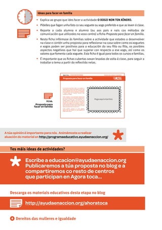 8
Ideas para facer en familia
•
•
•
•
•
Explica ao grupo que ides facer a actividade O XOGO NON TEN XÉNERO.
Pídelles que fagan unha foto co seu xoguete ou xogo preferido e que as leven á clase.
Reparte a cada alumna e alumno (ou aos pais e nais cos métodos de
comunicación que utilicedes no voso centro) a ﬁcha Proposta para facer en familia.
Nesta ﬁcha infórmase ás familias sobre a actividade que estades a desenvolver
na clase e contén unha proposta para reﬂexionar na casa sobre como os xoguetes
e xogos poden ser positivos para a educación do seu ﬁllo ou ﬁlla, os posibles
aspectos negativos que hai que superar con respecto a ese xogo, así como os
valores que fomenta cada xoguete. Esta ﬁcha é igual para todos os cursos e familias.
É importante que as ﬁchas cubertas sexan levadas de volta á clase, para seguir a
traballar o tema a partir do reﬂectido nelas.
Dereitos das mulleres e igualdade
Escribe a educacion@ayudaenaccion.org
Publicaremos a túa proposta no blog e a
compartiremos co resto de centros
que participan en Agora toca...
Tes máis ideas de actividades?
Descarga os materiais educativos desta etapa no blog
http://ayudaenaccion.org/ahoratoca
A túa opinión é importante para nós. Animámoste a realizar
aluación do material en http://programaeducativo.ayudaenaccion.org/
Proposta para facer en familia
Dereitos das mulleres e igualdadeAgora Toca… O XOGO NON TEN XÉNERO
Fai unha foto ao teu ﬁllo ou ﬁlla co seu xoguete ou
xogopreferido. AsfotosvansecolgarnomuralOque
os meus xoguetes din de min, que vai formar parte
dunha exposición. Unha vez fematada a actividade,
o centro porase en contacto convosco para
convidarvos a visitala.
Podes completar a súa aprendizaxe reﬂexionando
con el ou ela sobre como o xoguete escollido para a
foto pode ser positivo para a súa educación e os
posibles aspectos negativos que hai que superar
con respecto a ese xogo, así como os valores que
fomenta cada xoguete. Por exemplo, un balón é
positivo porque desenvolve a psicomotricidade e fai
que se relacione con outros nenos e nenas, e haique
superarqueparezaquesóeparanenos.
Tamén podedes participar no mural pegando
algunha foto que teñades cos vosos xoguetes de
cando erades cativos.
Pegaaquíatúafoto
FICHA:
Proposta para
facer en familia
 
