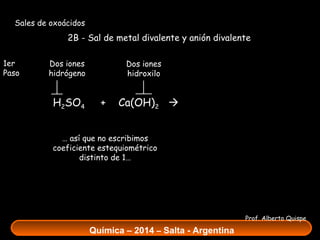 Sales de oxoácidos

2B - Sal de metal divalente y anión divalente
1er
Paso

Dos iones
hidrógeno

H2SO4

Dos iones
hidroxilo

+

Ca(OH)2  Ca SO4 +

2H O
2

… así que no escribimos
coeficiente estequiométrico
distinto de 1…

Prof. Alberto Quispe

Química – 2014 – Salta - Argentina

 