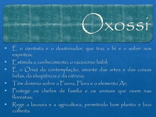  É o cientista e o doutrinador, que traz a fé e o saber aos
espíritos;
 Estimula o conhecimento, o raciocínio hábil;
 É o Orixá da contemplação, amante das artes e das coisas
belas, da eloqüência e da ciência;
 Têm domínio sobre a Fauna, Flora e o elemento Ar;
 Protege os chefes de família e os animais que vivem nas
florestas;
 Rege a lavoura e a agricultura, permitindo bom plantio e boa
colheita.
 