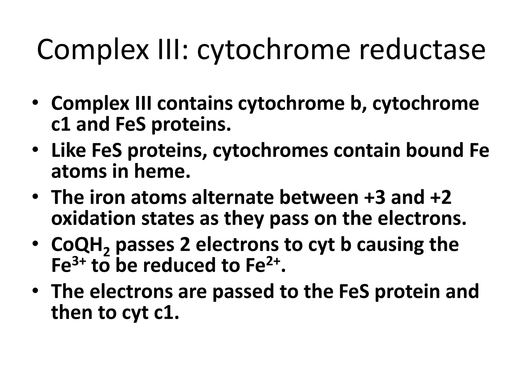Complex III: cytochrome reductase
• Complex III contains cytochrome b, cytochrome
c1 and FeS proteins.
• Like FeS proteins, cytochromes contain bound Fe
atoms in heme.
• The iron atoms alternate between +3 and +2
oxidation states as they pass on the electrons.
• CoQH2 passes 2 electrons to cyt b causing the
Fe3+ to be reduced to Fe2+.
• The electrons are passed to the FeS protein and
then to cyt c1.
 