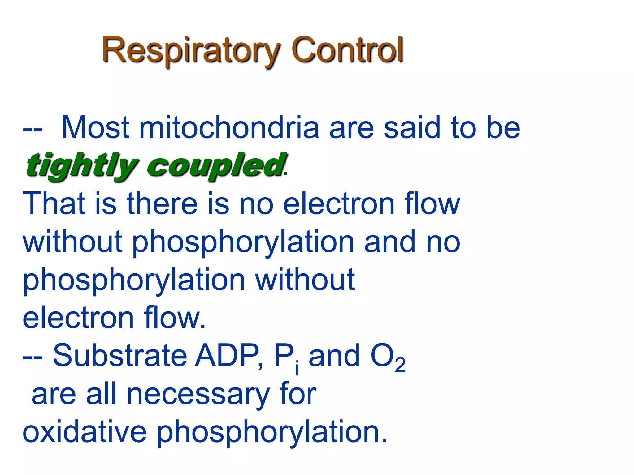 Respiratory Control
-- Most mitochondria are said to be
tightly coupled.
That is there is no electron flow
without phosphorylation and no
phosphorylation without
electron flow.
-- Substrate ADP, Pi and O2
are all necessary for
oxidative phosphorylation.
 
