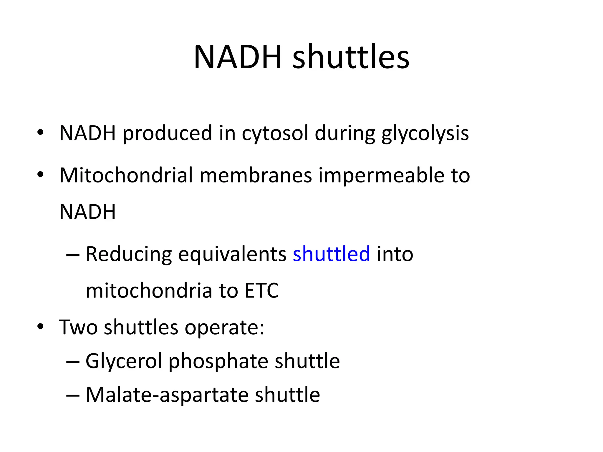 NADH shuttles
• NADH produced in cytosol during glycolysis
• Mitochondrial membranes impermeable to
NADH
– Reducing equivalents shuttled into
mitochondria to ETC
• Two shuttles operate:
– Glycerol phosphate shuttle
– Malate-aspartate shuttle
 