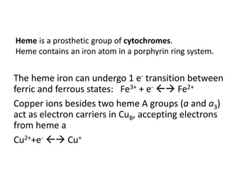 The heme iron can undergo 1 e- transition between
ferric and ferrous states: Fe3+ + e-  Fe2+
Copper ions besides two heme A groups (a and a3)
act as electron carriers in CuB, accepting electrons
from heme a
Cu2++e-  Cu+
Heme is a prosthetic group of cytochromes.
Heme contains an iron atom in a porphyrin ring system.
 