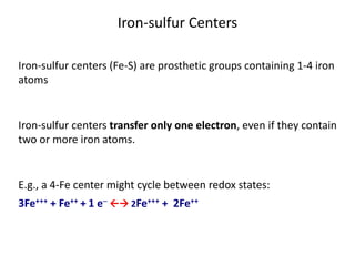 Iron-sulfur centers (Fe-S) are prosthetic groups containing 1-4 iron
atoms
Iron-sulfur centers transfer only one electron, even if they contain
two or more iron atoms.
E.g., a 4-Fe center might cycle between redox states:
3Fe+++ + Fe++ + 1 e-  2Fe+++ + 2Fe++
Iron-sulfur Centers
 