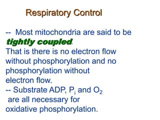 Respiratory Control
-- Most mitochondria are said to be
tightly coupled.
That is there is no electron flow
without phosphorylation and no
phosphorylation without
electron flow.
-- Substrate ADP, Pi and O2
are all necessary for
oxidative phosphorylation.
 