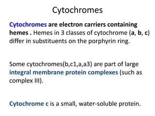 Cytochromes are electron carriers containing
hemes . Hemes in 3 classes of cytochrome (a, b, c)
differ in substituents on the porphyrin ring.
Some cytochromes(b,c1,a,a3) are part of large
integral membrane protein complexes (such as
complex III).
Cytochrome c is a small, water-soluble protein.
Cytochromes
 