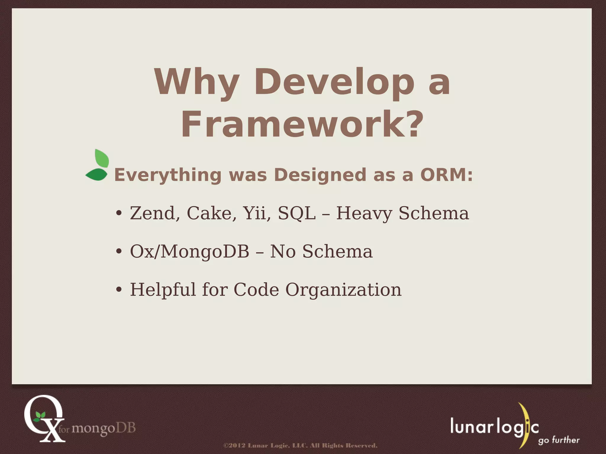 Why Develop a
     Framework?
Everything was Designed as a ORM:

• Zend, Cake, Yii, SQL – Heavy Schema

• Ox/MongoDB – No Schema

• Helpful for Code Organization




           ©2012 Lunar Logic, LLC. All Rights Reserved.
 