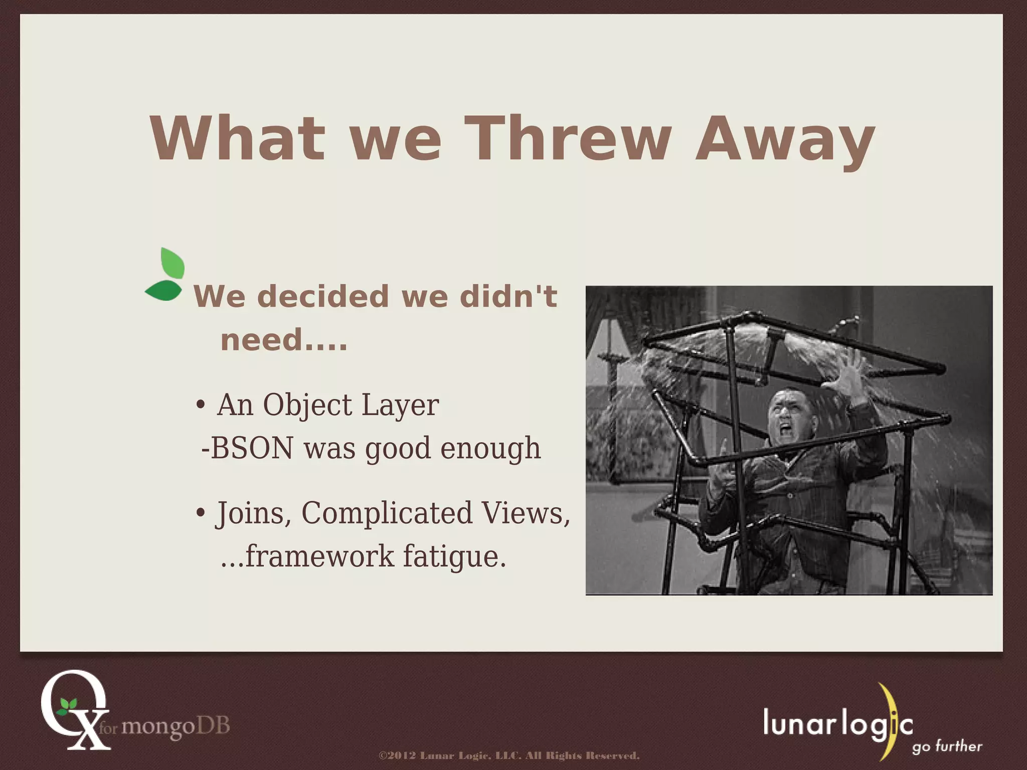 What we Threw Away

 We decided we didn't
  need....

 • An Object Layer
  -BSON was good enough

 • Joins, Complicated Views,
   ...framework fatigue.




              ©2012 Lunar Logic, LLC. All Rights Reserved.
 