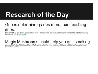 Research of the Day
Genes determine grades more than teaching
does.
Shakeshaft, N.G et al.‘Strong genetic influence on a UK nationwide test of educational achievement at the end of compulsory
education at age 16’ PLOSONE
Magic Mushrooms could help you quit smoking.
Johnson M. W. et al. Pilot study of the 5-HT2AR agonist psilocybin in the treatment of tobacco addiction J Psychopharmacol
September 11, 2014
 