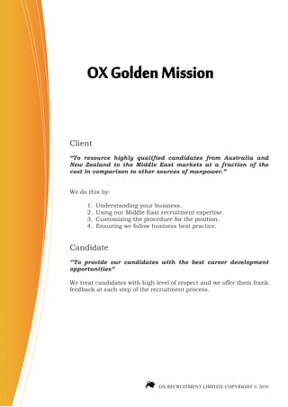 OX Golden Mission

Client
“To resource highly qualified candidates from Australia and
New Zealand to the Middle East markets at a fraction of the
cost in comparison to other sources of manpower.”


We do this by:

      1.   Understanding your business.
      2.   Using our Middle East recruitment expertise.
      3.   Customizing the procedure for the position.
      4.   Ensuring we follow business best practice.


Candidate
„‟To provide our candidates with the best career development
opportunities‟‟

We treat candidates with high level of respect and we offer them frank
feedback at each step of the recruitment process.




                                OX RECRUITMENT LIMITED. COPYRIGHT © 2010
 