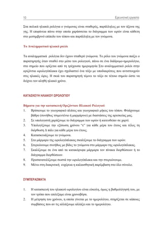 10                                                              Ερεσνηηική εργαζία

΢ηα πνιηθά ειηαθά ξνιόγηα ν γλώκνλαο είλαη ζηαζεξόο, παξάιιεινο κε ηνλ άμνλα ηεο
γεο. Ζ επηθάλεηα πάλσ ζηελ νπνία ραξάζζεηαη ην δηάγξακκα ησλ σξώλ είλαη θάζεηε
ζην κεζεκβξηλό επίπεδν ηνπ ηόπνπ θαη παξάιιειε κε ηνλ γλώκνλα.


Σο Αλαιεκκαηηθό ειηαθό ροιόη

Σα αλαιεκκαηηθά ξνιόγηα δελ έρνπλ ζηαζεξό γλώκνλα. Σν ξόιν ηνπ γλώκνλα παίδεη ν
παξαηεξεηήο όηαλ ζηαζεί ζην κέζν ηνπ ξνινγηνύ, πάλσ ζε έλα δηάδξνκν-εκεξνιόγην,
ζην ζεκείν πνπ νξίδεηαη από ηε ηξέρνπζα εκεξνκελία ΢ην αλαιεκκαηηθό ξνιόη ζηελ
νξηδόληηα σξνινγόπιαθα έρεη ζρεδηαζηεί έλα ηόμν κε ππνδηαηξέζεηο πνπ αληηζηνηρνύλ
ζηηο ειηαθέο ώξεο. Ζ ζθηά ηνπ παξαηεξεηή ηέκλεη ην ηόμν ζε ηέηνην ζεκείν ώζηε λα
δείρλεη ηνλ αιεζή ειηαθό ρξόλν.



ΚΑΣΑ΢ΚΔΤΗ ΗΛΙΑΚΟΤ ΧΡΟΛΟΓΙΟΤ


Βήκαηα γηα ηελ θαηαζθεσή Ορηδόληηοσ Ηιηαθού Ροιογηού
1.  Βξίζθνπκε ην γεσγξαθηθό πιάηνο θαη γεσγξαθηθό κήθνο ηνπ ηόπνπ. Φηηάρλνπκε
    βάζξν (ζπλήζσο ηζηκεληέλην ή καξκάξηλν) κε δηαζηάζεηο ηεο αξεζθείαο καο.
2.   ΢ε ππνινγηζηή ραξάδνπκε ην δηάγξακκα ησλ σξώλ ή θαηεπζείαλ ζε ραξηί.
3.   Τπνινγίδνπκε ηελ εμίζσζε ρξόλνπ “ε” γηα θάζε κέξα ηνπ έηνπο θαη ηέινο ηε
     δηόξζσζε Γ πάιη γηα θάζε κέξα ηνπ έηνπο.
4.   Καηαζθεπάδνπκε ην γλώκνλα.
5.   ΢ην κάξκαξν ηεο σξνινγόπιαθαο ζθαιίδνπκε ην δηάγξακκα ησλ σξώλ.
6.   ΢ηεξεώλνπκε ζπλήζσο κε βίδεο ην γλώκνλα ζην κάξκαξν ηεο σξνινγόπιαθαο.
7.   ΢θαιίδνπκε ζε έλα από ηα θαηαθόξπθα κάξκαξα ηνλ πίλαθα δηνξζώζεσλ ή ην
     δηάγξακκα δηνξζώζεσλ.
8.   Πξνζαλαηνιίδνπκε ζσζηά ηελ σξνινγόπιαθα θαη ηελ ζηεξεώλνπκε.
9.   Μέλεη ζηε δηαθξηηηθή επρέξεηα ε θαιαηζζεηηθή παξέκβαζε ζην όιν ζύλνιν.



΢ΤΜΠΔΡΑ΢ΜΑΣΑ

1.   H θαηαζθεπή ηνπ ειηαθνύ σξνινγίνπ είλαη εύθνιε, όκσο ε βαζκνιόγεζή ηνπ, κε
     ηνλ ηξόπν πνπ επηιέμακε είλαη ρξνλνβόξα.
2.   Ζ κέηξεζε ηνπ ρξόλνπ, ε νπνία γίλεηαη κε ην εκεξνιόγην, ζηεξίδεηαη ζε θάπνηεο
     ζπκβάζεηο πνπ αλ ηηο αιιάμνπκε αιιάδεη θαη ην εκεξνιόγην.
 