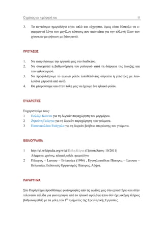 Ο τρόνος και η μέηρηζή ηοσ                                                     11

3.   Σν παγθόζκην εκεξνιόγην είλαη απιό θαη εύρξεζην, όκσο είλαη δύζθνιν λα ε-
     θαξκνζηεί ιόγσ ηνπ κεγάινπ θόζηνπο πνπ απαηηείηαη γηα ηελ αιιαγή όισλ ησλ
     ρξνληθώλ κεηξήζεσλ κε βάζε απηό.



ΠΡΟΣΑ΢ΔΙ΢

1.   Να αλαξηήζνπκε ηελ εξγαζία καο ζην δηαδίθηπν.
2.   Να ζπλερηζηεί ε βαζκνλόκεζε ηνπ ξνινγηνύ θαηά ηε δηάξθεηα ηεο άλνημεο θαη
     ηνπ θαινθαηξηνύ.
3.   Να πξνθπιάμνπκε ην ειηαθό ξνιόη ηνπνζεηώληαο θάγθεια ή γιάζηξεο κε ινπ-
     ινύδηα κπξνζηά από απηό.
4.   Θα κπνξνύζακε θαη ζηελ πόιε καο λα έρνπκε έλα ειηαθό ξνιόη.



ΔΤΥΑΡΙ΢ΣΙΔ΢

Δπραξηζηνύκε ηνπο:
1    Πνιύδν Κσλ/λν γηα ηε δσξεάλ παξαρώξεζε ηνπ καξκάξνπ.
2    Εεηνύλε Γεώξγην γηα ηε δσξεάλ παξαρώξεζε ηνπ γλώκνλα.
3    Παπαληθνιάνπ Δπάγγειν γηα ηε δσξεάλ βνήζεηα ζηεξέσζεο ηνπ γλώκνλα.



ΒΙΒΛΙΟΓΡΑΦΙΑ

1    http://el.wikipedia.org/wiki/Πύιε:Κύξηα (Πξνζπέιαζε: 10/2011)
     Λήκκαηα: χρόνος, ηλιακό ρολόι, ημερολόγιο
2    Πάππξνο – Larouse – Britannica (1996) , Δγθπθινπαίδεηα Πάππξνο – Larouse –
     Britannica, Δθδνηηθόο Οξγαληζκόο Πάππξνο, Αζήλα.



ΠΑΡΑΡΣΗΜΑ

΢ην Παξάξηεκα πξνζζέζακε θσηνγξαθίεο από ηηο νκάδεο καο ζην εξγαζηήξην θαη ζηελ
ηειεπηαία ζειίδα κηα θσηνγξαθία από ην ειηαθό σξνιόγην (πνπ δελ έρεη αθόκε πιήξσο
βαζκνλνκεζεί) κε ηα κέιε ηνπ 1νπ ηκήκαηνο ηεο Δξεπλεηηθήο Δξγαζίαο.
 