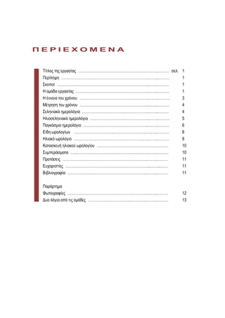ΠΔΡΙΔΥΟΜΔΝΑ


 Τίηλος ηης εργαζίας ………………………………………………………..……… ζελ. 1
 Περίληυη ……………………………………………………………..……..………           1
 Σκοποί ………………………………………………………………..……..………            1
 Η ομάδα εργαζίας …………………………………………………..……..………       1
 Η έννοια ηοσ τρόνοσ ………………………………………………..……..………       3
 Μέηρηζη ηοσ τρόνοσ ………………………………………………..……..………        4
 Σεληνιακά ημερολόγια …………………………….………………..……..………      4
 Ηλιοζεληνιακά ημερολόγια ………………………………….……..……..………    5
 Παγκόζμιο ημερολόγιο ……………………………………………..……..………       6
 Είδη φρολογίφν …………………………..……………………..…..…...………       8
 Ηλιακό φρολόγιο ………………………………………………..…..……..………        8
 Καηαζκεσή ηλιακού φρολογίοσ ………………………………………….………      10
 Σσμπεράζμαηα ………………………………………….…………..……..………           10
 Προηάζεις …………………………………….……………………..……..………            11
 Εσταριζηίες …………………………………….……………………..……...……          11
 Βιβλιογραθία ………………………………………………………..……..………           11


 Παράρηημα
 Φφηογραθίες ………………………………………………………..……..………            12
 Δσο λόγια από ηις ομάδες ……………………………..…………..……..………   13
 