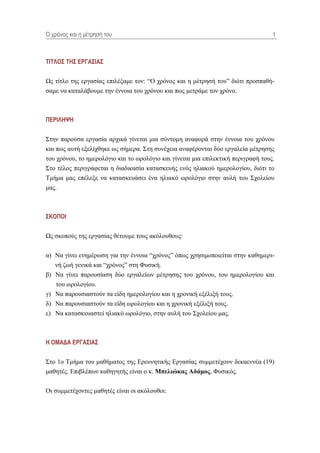 Ο τρόνος και η μέηρηζή ηοσ                                                         1



ΣΙΣΛΟ΢ ΣΗ΢ ΔΡΓΑ΢ΙΑ΢

Ωο ηίηιν ηεο εξγαζίαο επηιέμακε ηνλ: “Ο ρξόλνο θαη ε κέηξεζή ηνπˮ δηόηη πξνζπαζή-
ζακε λα θαηαιάβνπκε ηελ έλλνηα ηνπ ρξόλνπ θαη πσο κεηξάκε ηνλ ρξόλν.



ΠΔΡΙΛΗΦΗ

΢ηελ παξνύζα εξγαζία αξρηθά γίλεηαη κηα ζύληνκε αλαθνξά ζηελ έλλνηα ηνπ ρξόλνπ
θαη πσο απηή εμειίρζεθε σο ζήκεξα. ΢ηε ζπλέρεηα αλαθέξνληαη δύν εξγαιεία κέηξεζεο
ηνπ ρξόλνπ, ην εκεξνιόγην θαη ην σξνιόγην θαη γίλεηαη κηα επηιεθηηθή πεξηγξαθή ηνπο.
΢ην ηέινο πεξηγξάθεηαη ε δηαδηθαζία θαηαζθεπήο ελόο ειηαθνύ εκεξνινγίνπ, δηόηη ην
Σκήκα καο επέιεμε λα θαηαζθεπάζεη έλα ειηαθό σξνιόγην ζηελ απιή ηνπ ΢ρνιείνπ
καο.



΢ΚΟΠΟΙ

Ωο ζθνπνύο ηεο εξγαζίαο ζέηνπκε ηνπο αθόινπζνπο:


α) Να γίλεη ελεκέξσζε γηα ηελ έλλνηα “ρξόλνοˮ όπσο ρξεζηκνπνηείηαη ζηελ θαζεκεξη-
   λή δσή γεληθά θαη “ρξόλνοˮ ζηε Φπζηθή.
β) Να γίλεη παξνπζίαζε δύν εξγαιείσλ κέηξεζεο ηνπ ρξόλνπ, ηνπ εκεξνινγίνπ θαη
   ηνπ σξνινγίνπ.
γ) Να παξνπζηαζηνύλ ηα είδε εκεξνινγίνπ θαη ε ρξνληθή εμέιημή ηνπο.
δ) Να παξνπζηαζηνύλ ηα είδε σξνινγίνπ θαη ε ρξνληθή εμέιημή ηνπο.
ε) Να θαηαζθεπαζηεί ειηαθό σξνιόγην, ζηελ απιή ηνπ ΢ρνιείνπ καο.



Η ΟΜΑΓΑ ΔΡΓΑ΢ΙΑ΢

΢ην 1ν Σκήκα ηνπ καζήκαηνο ηεο Δξεπλεηηθήο Δξγαζίαο ζπκκεηέρνπλ δεθαελλέα (19)
καζεηέο. Δπηβιέπσλ θαζεγεηήο είλαη ν θ. Μπειηώθας Αδάκος, Φπζηθόο.


Οη ζπκκεηέρνληεο καζεηέο είλαη νη αθόινπζνη:
 