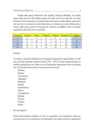 Ο τρόνος και η μέηρηζή ηοσ                                                       7

     Δπεηδή θάζε κήλαο απνηειείηαη από αθξηβώο ηέζζεξηο εβδνκάδεο, ηελ πξώηε
εκέξα θάζε κήλα θαη θάζε έβδνκε εκέξα κεηά από απηό γηα ην ππόινηπν ηνπ κήλα
ζεσξείηαη όηη είλαη Κπξηαθή, ηε δεύηεξε εκέξα θάζε κήλα θαη θάζε έβδνκε εκέξα κεηά
από απηό γηα ην ππόινηπν ηνπ κήλα ζεσξείηαη σο ε Γεπηέξα, θαη νύησ θαζεμήο. Ωο εθ
ηνύηνπ, θάζε κήλαο μεθηλά κε Κπξηαθή θαη ηειεηώλεη κε ΢άββαην. Έηζη ην κεληαίν
εκεξνιόγην θάζε κήλα είλαη ην αθόινπζν:


Κσρηαθή      Γεσηέρα         Σρίηε   Σεηάρηε   Πέκπηε     Παραζθεσή     ΢άββαηο
    1            2             3        4          5           6            7
    8            9            10       11         12           13           14
    15           16           17       18         19           20           21
    22           23           24       25         26           27           28


Ιζηορία

Σν Γηεζλέο εκεξνιόγην βαζίδεηαη ζην Γξεγνξηαλό Ζκεξνιόγην δεκνζηεύζεθε ην 1849
από ηνλ Γάιιν θηιόζνθν Auguste Comte (1798 – 1857). Ζ θύξηα δηαθνξά κεηαμύ ηνπ
Γηεζλνύο εκεξνινγίνπ ηνπ Comte θαη ηνπ Γξεγνξηαλνύ εκεξνινγίνπ είλαη ηα νλόκαηα
πνπ ν Comte έδσζε ζηνπο κήλεο. Οη κήλεο ήηαλ θαηά ζεηξά:
     Μσπζήο
     Όκεξνο
     Αξηζηνηέιεο
     Αξρηκήδεο
     Καίζαξαο
     Παύινο
     Καξινκάγλνο
     Γάληεο
     Γνπηεκβέξγηνο
     ΢αίμπεξ
     Νηεθάξη
     Frederic
     Bichat.


Πιεολεθηήκαηα

Πνιιά πιενλεθηήκαηα ππάξρνπλ ζε απηό ην εκεξνιόγην, πνπ ζρεηίδνληαη θπξίσο κε
ηελ νξγάλσζή ηνπ. ΢ε ζύγθξηζε κε ην Γξεγνξηαλό, είλαη ζαθέο όηη απηό ην εκεξνιόγην
 