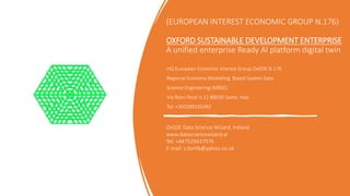 (EUROPEAN INTEREST ECONOMIC GROUP N.176)
OXFORD SUSTAINABLE DEVELOPMENT ENTERPRISE
A unified enterprise Ready AI platform digital twin
HQ European Economic Interest Group OxSDE N.176
Regional Economy Modelling Based System Data
Science Engineering (MBSE)
Via Rioni Pezzi n.12 89030 Samo, Italy
Tel: +393289105992
OxSDE Data Science Wizard, Ireland
www.datasciencewizard.ai
Tel: +447529437976
E-mail: s.bonfa@yahoo.co.uk
 