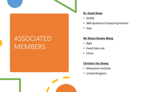 ASSOCIATED
MEMBERS
Dr. David Shaw
? OxSDE
? IBM Quantum Computing Partner
? Italy
Mr Shaun Xuewu Wang
? Big4
? Head Data Lab
? China
Christina Yan Zhang
? Metaverse Institute
? United Kingdom
 