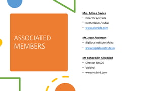 ASSOCIATED
MEMBERS
Mrs. Althea Davies
? Director Alstrada
? Netherlands/Dubai
? www.alstrada.com
Mr. Jesse Anderson
? BigData Institute Malta
? www.bigdatainstitute.io
Mr Bahaeddin Alhaddad
? Director OxSDE
? Visibird
? www.visibird.com
 