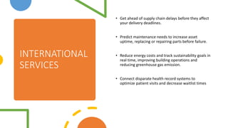INTERNATIONAL
SERVICES
? Get ahead of supply chain delays before they affect
your delivery deadlines.
? Predict maintenance needs to increase asset
uptime, replacing or repairing parts before failure.
? Reduce energy costs and track sustainability goals in
real time, improving building operations and
reducing greenhouse gas emission.
? Connect disparate health record systems to
optimize patient visits and decrease waitlist times
 